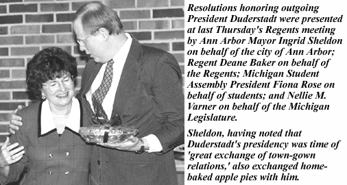 photo, resolutions honoring outgoing President Duderstadt were presented at last Thursday's Regents meeting by Ann Arbor Mayor Ingrid Sheldon on behalf of the city; Regent Deane Baker on behalf of the Regents; Michigan Student Assembly President Fiona Rose on behalf of students; and Regent Nellie M. Varner on behalf of the Michigan Legislature. Sheldon, having noted that Duderstadt's presidency was a time of 'great exchange of to wn-gown relations,' also exchanged home-baked apple pies with him.