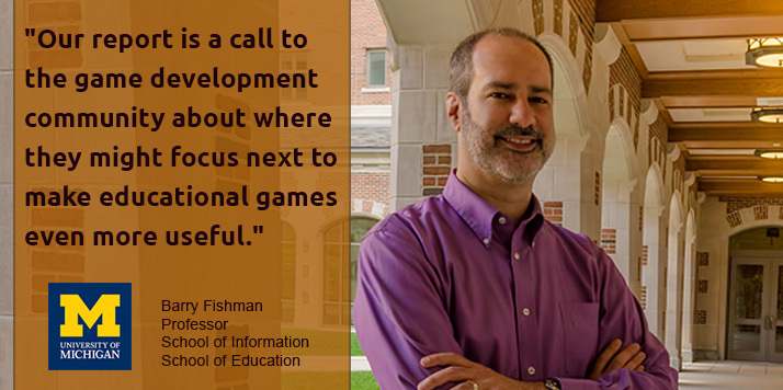 "Our report is a call to the game development community about where they might focus next to make educational games even more useful." Barry Fishman, professor School of Information and School of Education