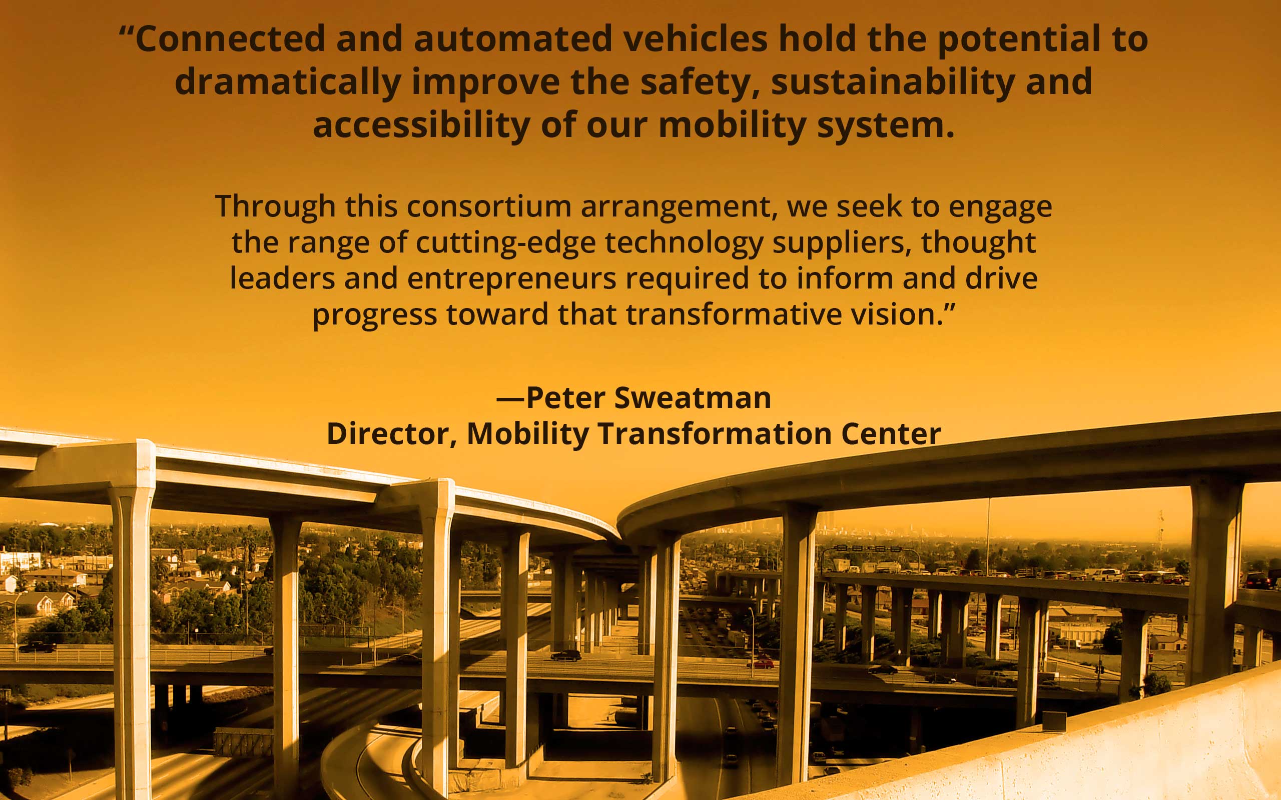Quote from Peter Sweatman Director, Mobility Transformation Center: "Connected and automated vehicles hold the potential to dramatically improve the safety, sustainability and accessibility of our mobility system. Through this consortium arrangement, we seek to engage the range of cutting-edge technology suppliers, thought leaders and entrepreneurs required to inform and drive progress toward that transformative vision” over elevated highways converging.