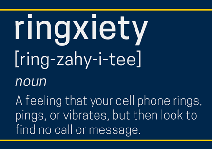 Ringxiety: Noun. A feeling that your cell phone rings, pings, or vibrates, but then look to find no call or message.