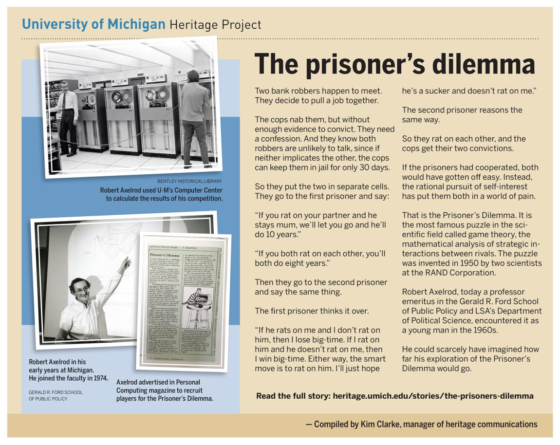 Robert Axelrod, today a professor emeritus in the Ford School of Public Policy and the Department of Political Science, encountered the Prisoner’s Dilemma as a young man in the 1960s. It is the most famous puzzle in the scientific field called game theory, the mathematical analysis of strategic interactions between rivals.