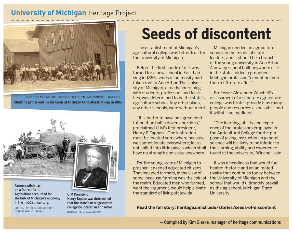 Already flourishing with students, professors and facilities, U-M was also determined to be the state's agricultural school. It was a headiness that would fuel heated rhetoric and an animated rivalry that continues today between U-M and the school that prevailed as the agricultural school, Michigan State University.