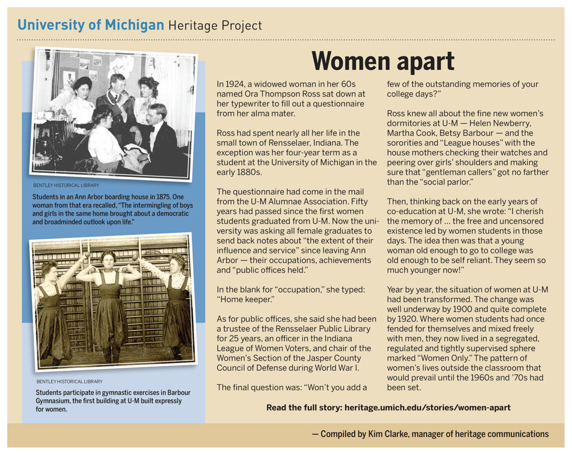 Year by year, the situation of women at Michigan had been transformed. The change was well underway by 1900 and quite complete by 1920. Where women students had once fended for themselves and mixed freely with men, they now lived in a segregated, regulated and tightly supervised sphere marked “Women Only.” The pattern of women’s lives outside the classroom that would prevail until the 1960s and ’70s had been set.