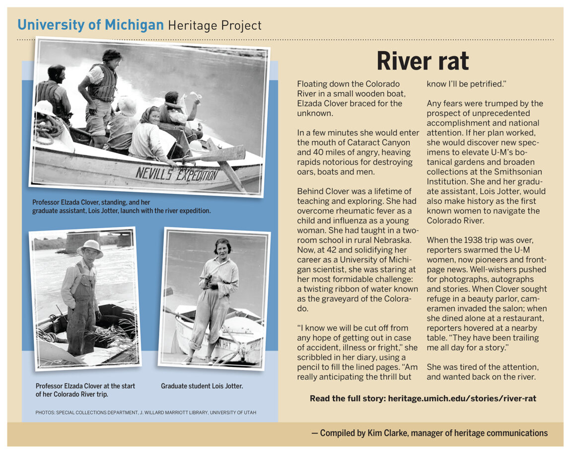 U-M scientist Elzada Clover and her graduate assistant, Lois Jotter, made history in 1938 by becoming the first known women to navigate the Colorado River. The historic trip down 40 miles of treacherous rapids to discover new specimens to elevate U-M’s botanical gardens garnered national media attention.