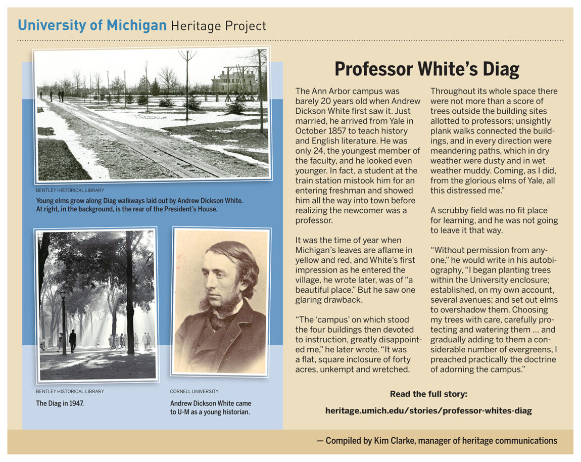 The Ann Arbor campus was barely 20 years old when Andrew Dickson White first saw it. He arrived from Yale in October 1857 to teach history and English literature. He was less than impressed with the look of the campus upon which sat the buildings dedicated to learning. The place needed trees, and he went to work.
