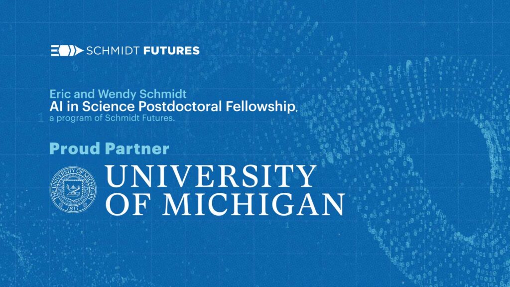 A blue background with text that reads: Schmidt Futures. Eric and Wendy Schmidt AI in Science Postdoctoral Fellowship, a program of Schmidt Futures. Proud Partner University of Michigan.