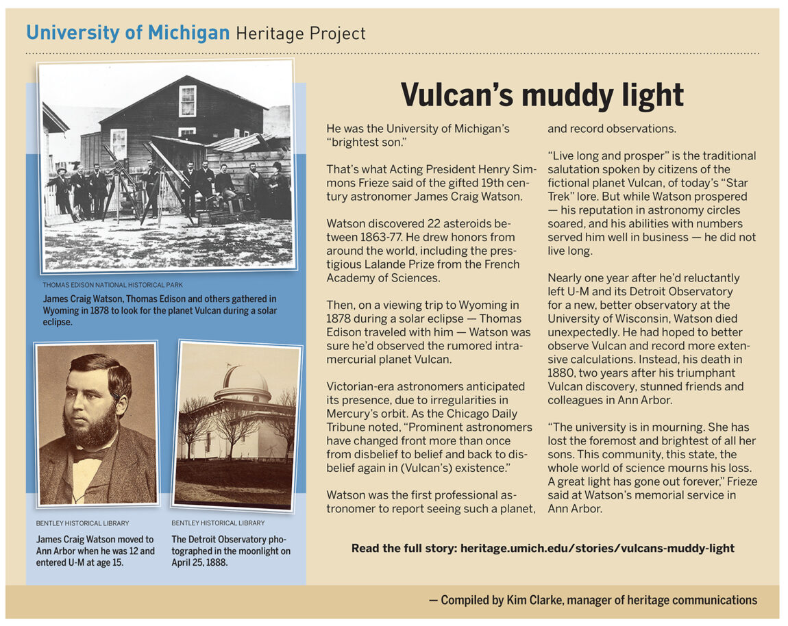 Astronomer James Craig Watson was U-M's "brightest son." After discovering 22 asteroids between 1863-77, during a solar eclipse in 1878, Watson was sure he’d observed the rumored intra-mercurial planet Vulcan. He had hoped to better observe Vulcan and and record more extensive calculations but died two years later.