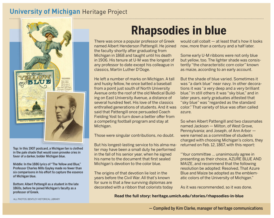 The origins of U-M's devotion to the color blue lie lost in the years before the Civil War. A committee of students charged with choosing Michigan’s colors made their recommendation Feb. 12, 1867, that azure blue and maize be adopted as the emblematic colors of U-M. As it was recommended, so it was done.