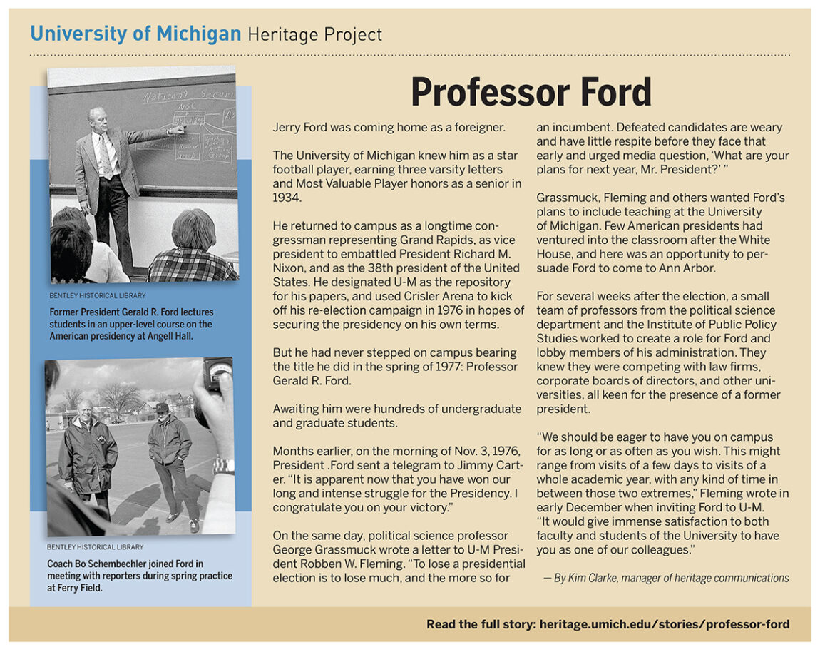 U-M knew Jerry Ford as a star football player, earning three varsity letters and Most Valuable Player honors as a senior in 1934. He returned to campus as congressman, vice president and as the 38th president. But he had never stepped on campus bearing the title he did in the spring of 1977: Professor Gerald R. Ford.