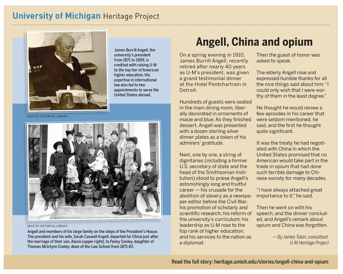 During a grand dinner in 1910 celebrating James Burrill Angell's nearly 40-year tenure as U-M's president, Angell touted among his accomplishments was the treaty he negotiated with China regarding opium. He went on with his speech, the dinner concluded, and Angell’s remark about opium and China was forgotten.
