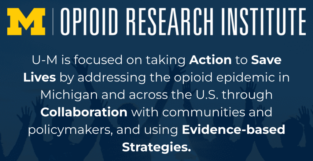 Opioid Research Institute

U-M is focused on taking Action to Save Lives by addressing the opioid epidemic in Michigan and across the U.S. through Collaboration with communities and policymakers, and using Evidence-based Strategies.
