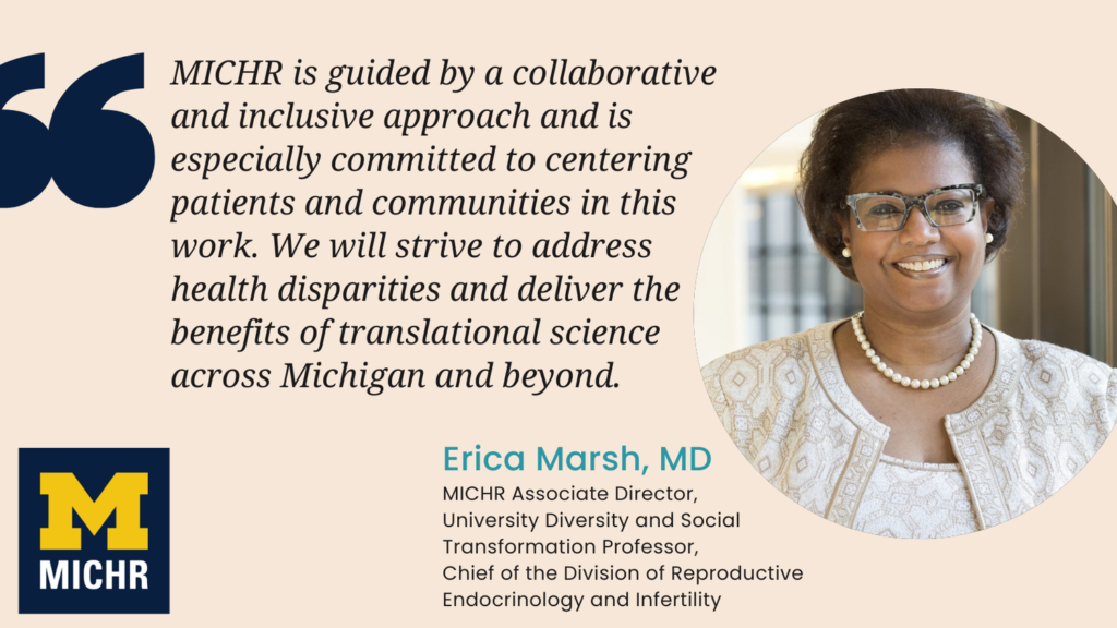 "MICHR is guided by a collaborative and inclusive approach and is especially committed to centering patients and communities in this work. We will strive to address health disparities and deliver the benefits of translational science across Michigan and beyond.” --Erica Marsh, MD, associate director for MICHR